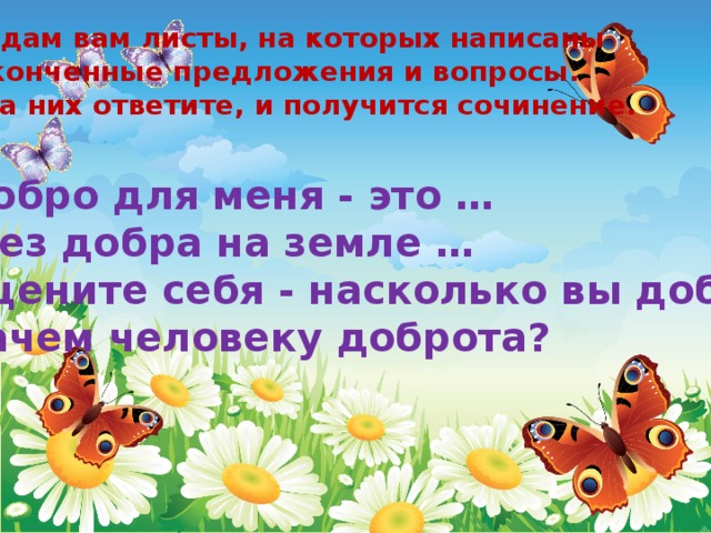 Я раздам вам листы, на которых написаны незаконченные предложения и вопросы.  Вы на них ответите, и получится сочинение.   Добро для меня - это …  Без добра на земле … Оцените себя - насколько вы добры? Зачем человеку доброта? 