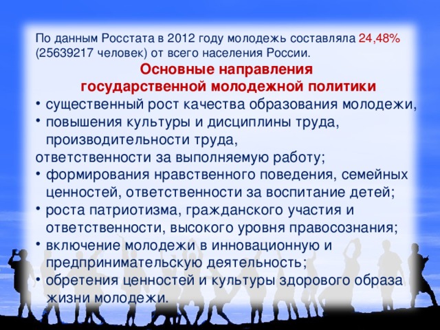 По данным Росстата в 2012 году молодежь составляла 24,48% (25639217 человек) от всего населения России. Основные направления государственной молодежной политики существенный рост качества образования молодежи, повышения культуры и дисциплины труда, производительности труда, ответственности за выполняемую работу; формирования нравственного поведения, семейных ценностей, ответственности за воспитание детей; роста патриотизма, гражданского участия и ответственности, высокого уровня правосознания; включение молодежи в инновационную и предпринимательскую деятельность; обретения ценностей и культуры здорового образа жизни молодежи. 