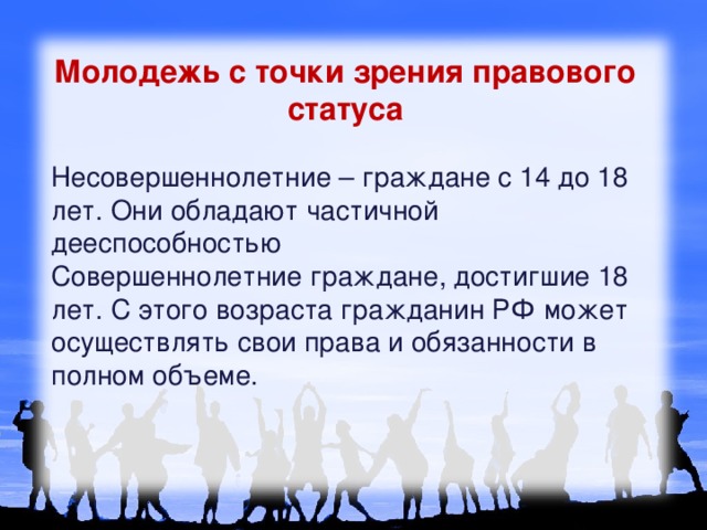 Молодежь с точки зрения правового статуса  Несовершеннолетние – граждане с 14 до 18 лет. Они обладают частичной дееспособностью  Совершеннолетние граждане, достигшие 18 лет. С этого возраста гражданин РФ может осуществлять свои права и обязанности в полном объеме.    