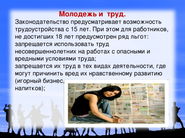 Молодежь и труд. Законодательство предусматривает возможность трудоустройства с 15 лет. При этом для работников, не достигших 18 лет предусмотрен ряд льгот: запрещается использовать труд несовершеннолетних на работах с опасными и вредными условиями труда; запрещается их труд в тех видах деятельности, где могут причинить вред их нравственному развитию (игорный бизнес, производство и продажа спиртных напитков); 