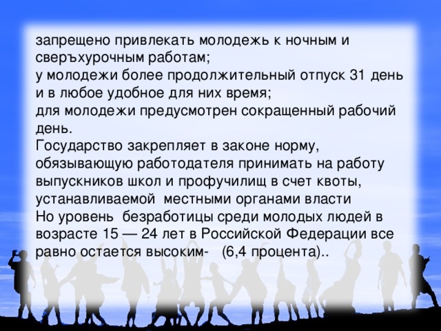 запрещено привлекать молодежь к ночным и сверъхурочным работам; у молодежи более продолжительный отпуск 31 день и в любое удобное для них время; для молодежи предусмотрен сокращенный рабочий день. Государство закрепляет в законе норму, обязывающую работодателя принимать на работу выпускников школ и профучилищ в счет квоты, устанавливаемой местными органами власти  Но уровень безработицы среди молодых людей в возрасте 15 — 24 лет в Российской Федерации все равно остается высоким- (6,4 процента). . 