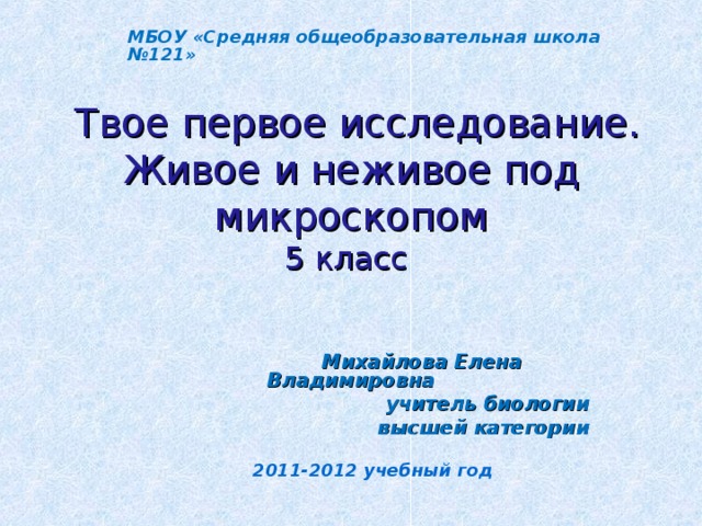 МБОУ «Средняя общеобразовательная школа №121»  Твое первое исследование. Живое и неживое под микроскопом  5 класс      Михайлова Елена Владимировна учитель биологии высшей категории  2011-2012 учебный год 