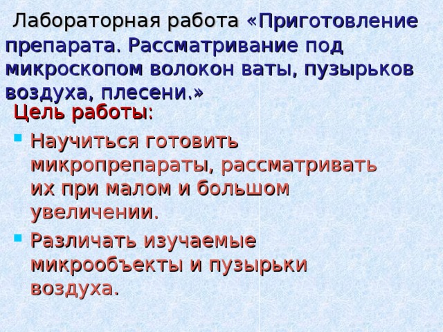  Лабораторная работа «Приготовление препарата. Рассматривание под микроскопом волокон ваты, пузырьков воздуха, плесени.» Цель работы: Научиться готовить микропрепараты, рассматривать их при малом и большом увеличении. Различать изучаемые микрообъекты и пузырьки воздуха. 