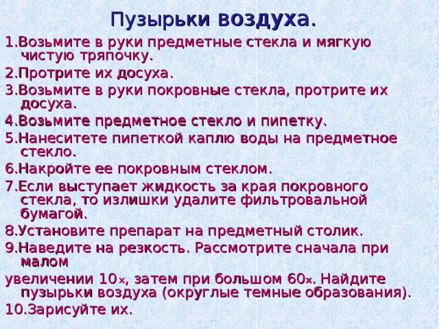 Пузырьки воздуха.  1.Возьмите в руки предметные стекла и мягкую чистую тряпочку. 2.Протрите их досуха. 3.Возьмите в руки покровные стекла, протрите их досуха. 4.Возьмите предметное стекло и пипетку. 5.Нанеситете пипеткой каплю воды на предметное стекло. 6.Накройте ее покровным стеклом. 7.Если выступает жидкость за края покровного стекла, то излишки удалите фильтровальной бумагой. 8.Установите препарат на предметный столик. 9.Наведите на резкость. Рассмотрите сначала при малом увеличении 10  х , затем при большом 60 х . Найдите пузырьки воздуха (округлые темные образования). 10.Зарисуйте их. 