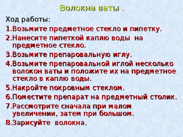 Волокна ваты . Ход работы: 1.Возьмите предметное стекло и пипетку. 2.Нанесите пипеткой каплю воды на предметное стекло. 3.Возьмите препаровальную иглу. 4.Возьмите препаровальной иглой несколько волокон ваты и положите их на предметное стекло в каплю воды. 5.Накройте покровным стеклом. 6.Поместите препарат на предметный столик. 7.Рассмотрите сначала при малом увеличении, затем при большом. 8.Зарисуйте волокна. . 