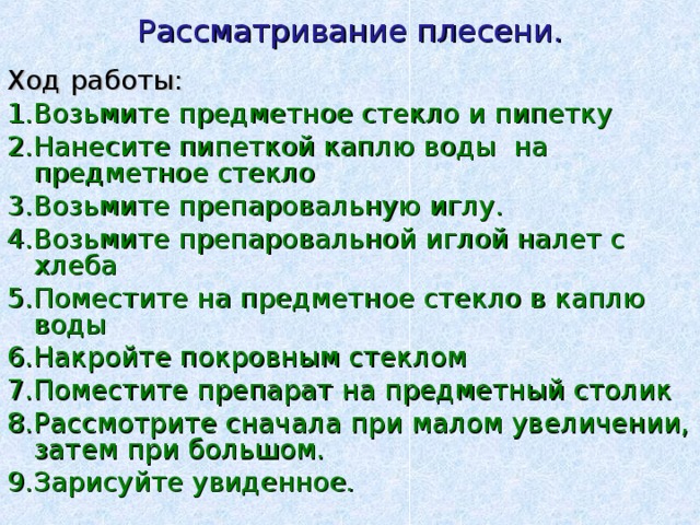 Рассматривание плесени. Ход работы: 1.Возьмите предметное стекло и пипетку 2.Нанесите пипеткой каплю воды на предметное стекло 3.Возьмите препаровальную иглу. 4.Возьмите препаровальной иглой налет с хлеба 5.Поместите на предметное стекло в каплю воды 6.Накройте покровным стеклом 7.Поместите препарат на предметный столик 8.Рассмотрите сначала при малом увеличении, затем при большом. 9.Зарисуйте увиденное. 