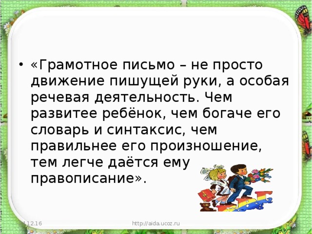 «Грамотное письмо – не просто движение пишущей руки, а особая речевая деятельность. Чем развитее ребёнок, чем богаче его словарь и синтаксис, чем правильнее его произношение, тем легче даётся ему правописание».  24.12.16  http://aida.ucoz.ru 