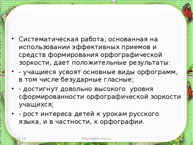 Систематическая работа, основанная на использовании эффективных приемов и средств формирования орфографической зоркости, дает положительные результаты: - учащиеся усвоят основные виды орфограмм, в том числе безударные гласные; - достигнут довольно высокого уровня сформированности орфографической зоркости учащихся; - рост интереса детей к урокам русского языка, и в частности, к орфографии.  24.12.16 http://aida.ucoz.ru  