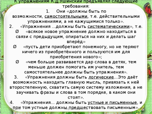 В обучении русскому языку велико значение упражнений.  К упражнениям К.Д.Ушинский предъявлял следующие требования:  1.     Они «должны быть по возможности,  самостоятельными , т.е. действительными упражнениями, а не кажущимися только».  2.     «Упражнения ...должны быть  систематическими », т.е.  Ø     «всякое новое упражнение должно находиться в связи с предыдущим, опираться на них и делать шаг вперёд»  Ø     «пусть дети приобретают понемногу, но не теряют ничего из приобретённого и пользуются им для приобретения нового»;  Ø     «чем больше развивается дар слова в детях, тем меньше должен помогать им учитель, тем самостоятельнее должны быть упражнения».  3.     «Упражнения должны быть  логические ...Это даёт возможность находить главную мысль, привязать к ней второстепенную, схватить самую систему изложения, а не заучивать фразы и слова в том порядке, в каком они стоят».  4.     «Упражнения... должны быть  устные и письменные , и при том устные должны предшествовать письменным».         24.12.16 http://aida.ucoz.ru  