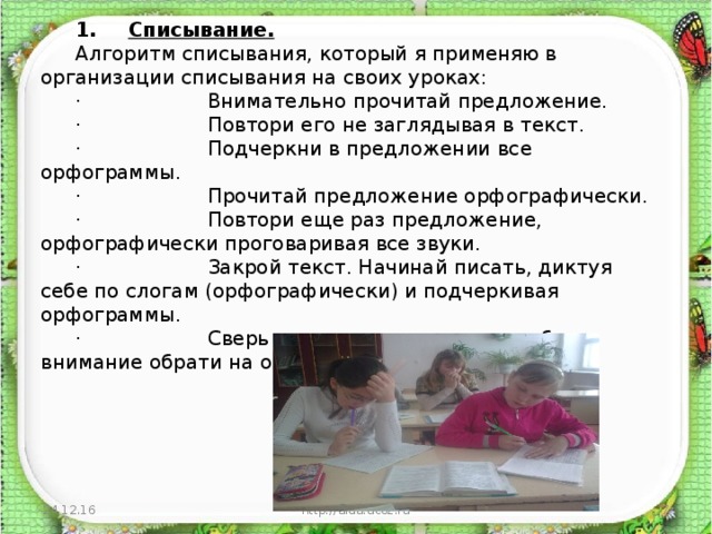 1.       Списывание. Алгоритм списывания, который я применяю в организации списывания на своих уроках: ·                    Внимательно прочитай предложение. ·                    Повтори его не заглядывая в текст. ·                    Подчеркни в предложении все орфограммы. ·                    Прочитай предложение орфографически. ·                    Повтори еще раз предложение, орфографически проговаривая все звуки. ·                    Закрой текст. Начинай писать, диктуя себе по слогам (орфографически) и подчеркивая орфограммы. ·                    Сверь списанное с текстом, особое внимание обрати на орфограммы. 24.12.16 http://aida.ucoz.ru  