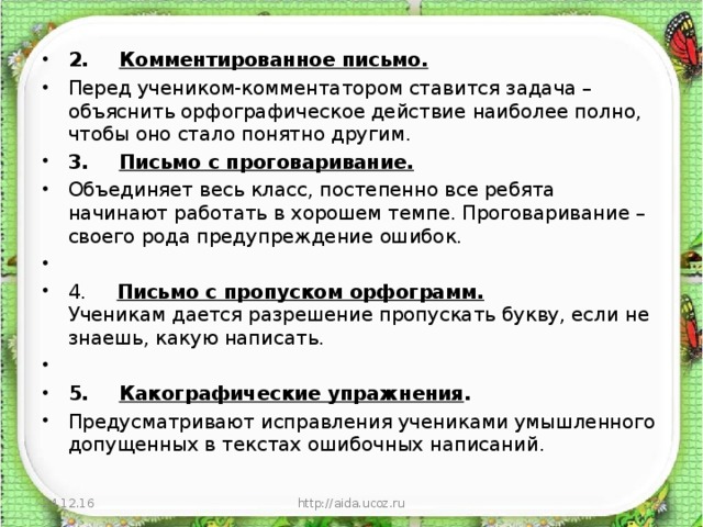 2.       Комментированное письмо. Перед учеником-комментатором ставится задача – объяснить орфографическое действие наиболее полно, чтобы оно стало понятно другим. 3.       Письмо с проговаривание. Объединяет весь класс, постепенно все ребята начинают работать в хорошем темпе. Проговаривание – своего рода предупреждение ошибок.   4.      Письмо с пропуском орфограмм.  Ученикам дается разрешение пропускать букву, если не знаешь, какую написать.   5.       Какографические упражнения . Предусматривают исправления учениками умышленного допущенных в текстах ошибочных написаний.  24.12.16 http://aida.ucoz.ru  