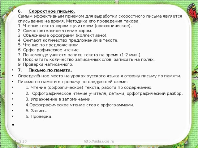 6.       Скоростное письмо.  Самым эффективным приемом для выработки скоростного письма является списывание на время. Методика его проведения такова:  1. Чтение текста хором с учителем (орфоэпическое).  2. Самостоятельное чтение хором.  3. Объяснение орфограмм (коллективно).  4. Считают количество предложений в тексте.  5. Чтение по предложениям.  6. Орфографическое чтение.  7. По команде учителя запись текста на время (1-2 мин.).  8. Подсчитать количество записанных слов, записать на полях.  9. Проверка написанного. 7.       Письмо по памяти. Определённое место на уроках русского языка я отвожу письму по памяти. Письмо по памяти я провожу по следующей схеме:        1. Чтение (орфоэпическое) текста, работа по содержанию.        2.  Орфографическое чтение учителя, детьми, орфографический разбор.        3. Упражнение в запоминании.        4.Орфографическое чтение слов с орфограммами.        5. Запись.        6. Проверка.    24.12.16 http://aida.ucoz.ru  