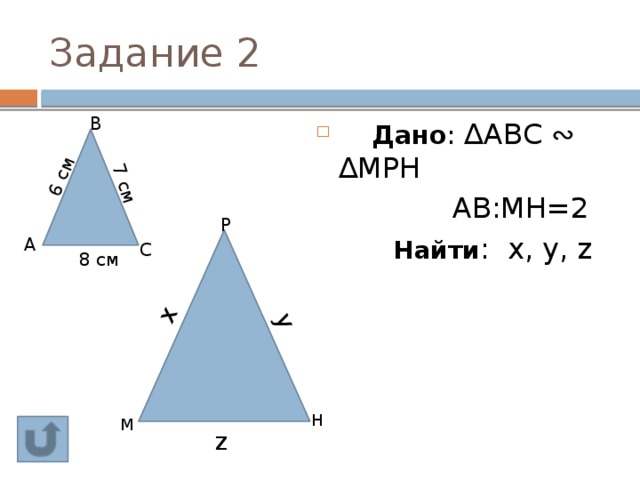 6 см 7 см y x Задание 2  В  Дано : ∆АВС ∾ ∆МРН  АВ:МН=2   Найти : х, у, z   Р  A  С 8 см Н М z 