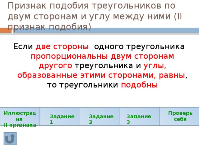 Признак подобия треугольников по двум сторонам и углу между ними (II признак подобия) Если две стороны одного треугольника пропорциональны двум сторонам другого треугольника и углы, образованные этими сторонами, равны , то треугольники подобны Иллюстрация Проверь себя II признака Задание 1 Задание 2 Задание 3 