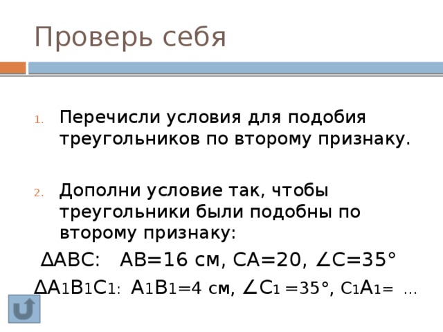 Проверь себя Перечисли условия для подобия треугольников по второму признаку. Дополни условие так, чтобы треугольники были подобны по второму признаку:  ∆ АВС: АВ=16 см, СА=20, ∠С=35° ∆ А 1 В 1 С 1:  А 1 В 1 =4 см, ∠С 1 =35°, С 1 А 1 = … 