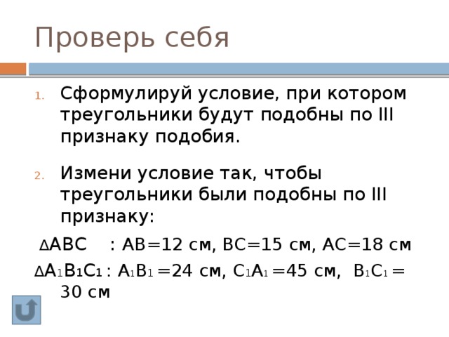 Проверь себя Сформулируй условие, при котором треугольники будут подобны по III признаку подобия. Измени условие так, чтобы треугольники были подобны по III признаку: ∆ АВС :  АВ=12 см, ВС=15 см, АС=18 см ∆ А 1 В 1 С 1 : А 1 В 1 =24 см, С 1 А 1 =45 см, В 1 С 1 =  30 см 