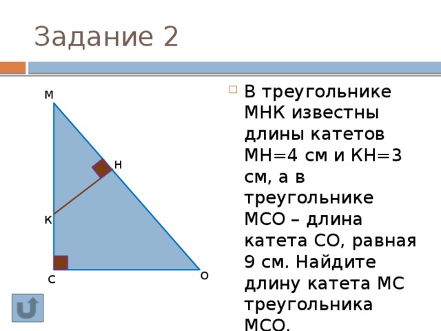 Задание 2 В треугольнике МНК известны длины катетов МН=4 см и КН=3 см, а в треугольнике МСО – длина катета СО, равная 9 см. Найдите длину катета МС треугольника МСО. М Н К О С 
