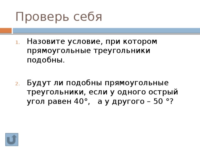 Проверь себя Назовите условие, при котором прямоугольные треугольники подобны. Будут ли подобны прямоугольные треугольники, если у одного острый угол равен 40°, а у другого – 50 °? 