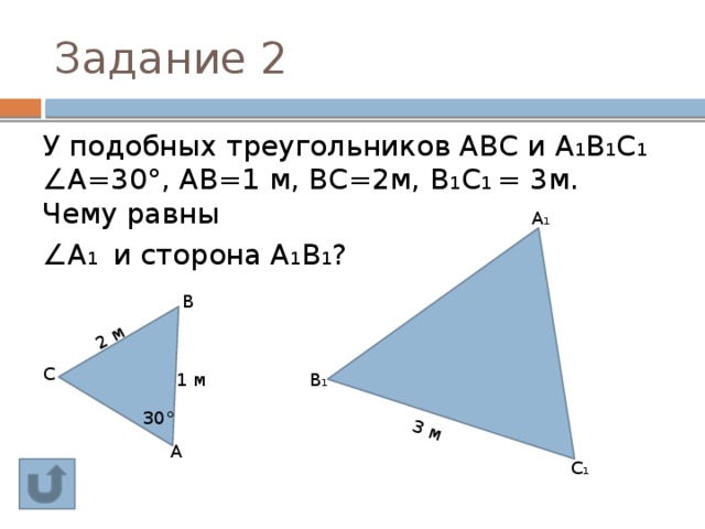3 м 2 м Задание 2 У подобных треугольников АВС и А 1 В 1 С 1 ∠А=30°, АВ=1 м, ВС=2м, В 1 С 1 = 3м. Чему равны ∠ А 1 и сторона А 1 В 1 ? А 1 В С В 1 1 м 30° А С 1 