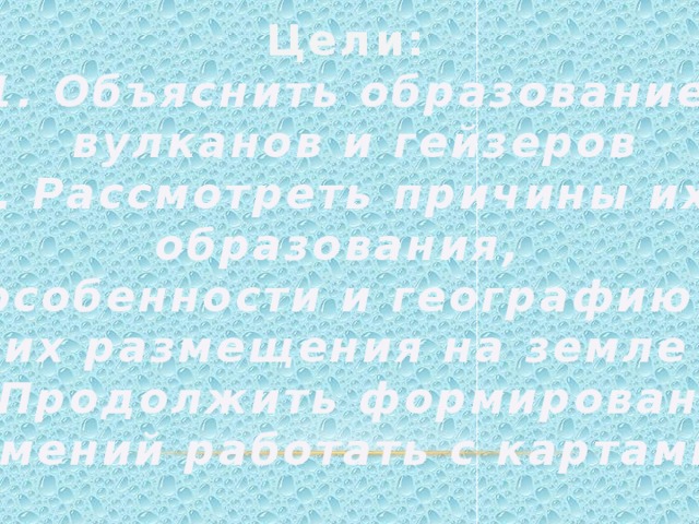 Цели: 1. Объяснить образование  вулканов и гейзеров 2. Рассмотреть причины их образования, особенности и географию их размещения на земле 3. Продолжить формирование  умений работать с картами 