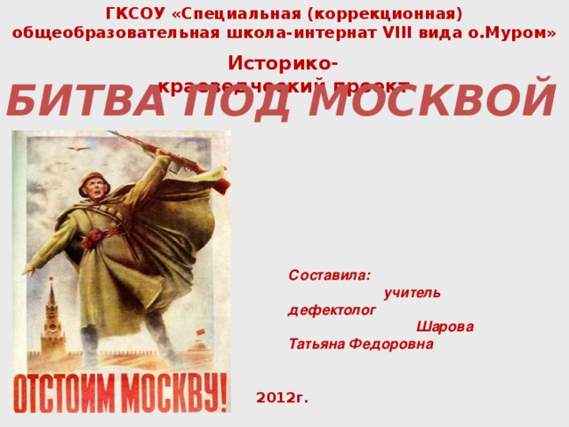 ГКСОУ «Специальная (коррекционная) общеобразовательная школа-интернат VIII вида о.Муром»   Историко-краеведческий проект   БИТВА ПОД МОСКВОЙ Составила: учитель дефектолог Шарова Татьяна Федоровна 2012г. 