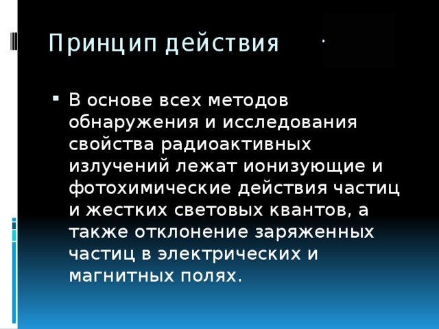 Принцип действия В основе всех методов обнаружения и исследования свойства радиоактивных излучений лежат ионизующие и фотохимические действия частиц и жестких световых квантов, а также отклонение заряженных частиц в электрических и магнитных полях. 