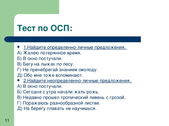 1.Найдите определенно-личные предложения. А) Жалею потерянное время. Б) В окно постучали. В) Бегу на лыжах по лесу. Г) Не пренебрегай знанием смолоду. Д) Обо мне тоже вспоминают. 2.Найдите неопределенно-личные предложения. А) В окно постучали. Б) Сегодня с утра начали жать рожь. В) Недавно прошел тропический ливень с грозой. Г) Поражаюсь разнообразной листве. Д) На берегу плавать не научишься. 