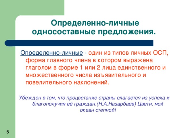 Определенно-личные односоставные предложения.  Определенно-личные - один из типов личных ОСП, форма главного члена в котором выражена глаголом в форме 1 или 2 лица единственного и множественного числа изъявительного и повелительного наклонений.  Убежден в том, что процветание страны слагается из успеха и благополучия её граждан.(Н.А.Назарбаев) Цвети, мой океан степной! 