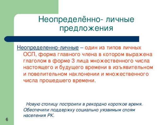 Неопределённо- личные предложения Неопределенно-личные – один из типов личных ОСП, форма главного члена в котором выражена глаголом в форме 3 лица множественного числа настоящего и будущего времени в изъявительном и повелительном наклонении и множественного числа прошедшего времени.   Новую столицу построили в рекордно короткое время. Обеспечили поддержку социально уязвимым слоям населения РК. 