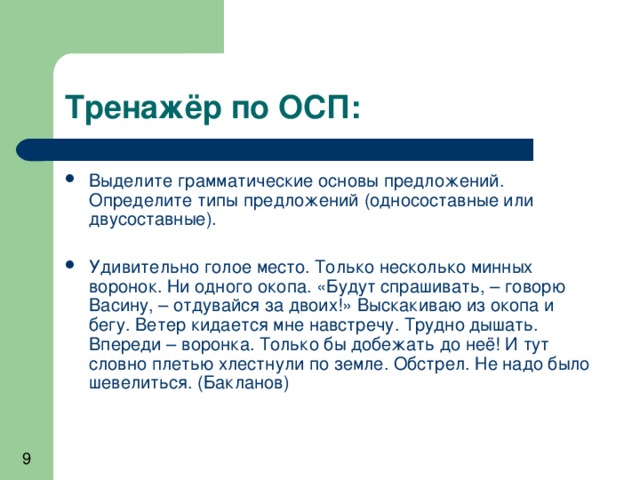 Выделите грамматические основы предложений. Определите типы предложений (односоставные или двусоставные).  Удивительно голое место. Только несколько минных воронок. Ни одного окопа. «Будут спрашивать, – говорю Васину, – отдувайся за двоих!» Выскакиваю из окопа и бегу. Ветер кидается мне навстречу. Трудно дышать. Впереди – воронка. Только бы добежать до неё! И тут словно плетью хлестнули по земле. Обстрел. Не надо было шевелиться. (Бакланов) 