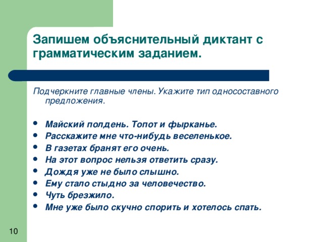 Запишем объяснительный диктант с грамматическим заданием.   Подчеркните главные члены. Укажите тип односоставного предложения.  Майский полдень. Топот и фырканье. Расскажите мне что-нибудь веселенькое. В газетах бранят его очень. На этот вопрос нельзя ответить сразу. Дождя уже не было слышно. Ему стало стыдно за человечество. Чуть брезжило. Мне уже было скучно спорить и хотелось спать. 