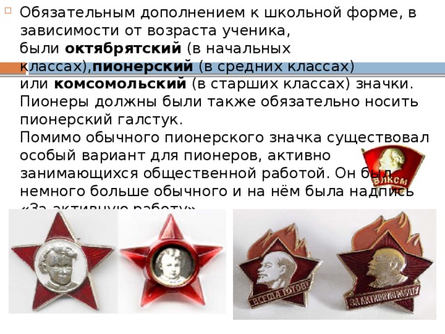 Обязательным дополнением к школьной форме, в зависимости от возраста ученика, были  октябрятский  (в начальных классах), пионерский  (в средних классах) или  комсомольский  (в старших классах) значки. Пионеры должны были также обязательно носить пионерский галстук.   Помимо обычного пионерского значка существовал особый вариант для пионеров, активно занимающихся общественной работой. Он был немного больше обычного и на нём была надпись «За активную работу».  