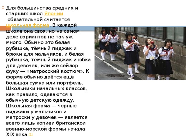 Для большинства средних и старших школ  Японии  обязательной считается  школьная форма . В каждой школе она своя, но на самом деле вариантов не так уж много. Обычно это белая рубашка, тёмный пиджак и брюки для мальчиков, и белая рубашка, тёмный пиджак и юбка для девочек, или же сейлор фуку — «матросский костюм». К форме обычно даётся ещё большая сумка или портфель. Школьники начальных классов, как правило, одеваются в обычную детскую одежду. Школьная форма — чёрные пиджаки у мальчиков и матроски у девочек — является всего лишь копией британской военно-морской формы начала XIX века. [2] 