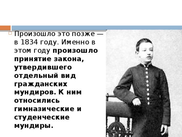 Произошло это позже — в 1834 году. Именно в этом году произошло принятие закона, утвердившего отдельный вид гражданских мундиров.   К ним относились гимназические и студенческие мундиры. 