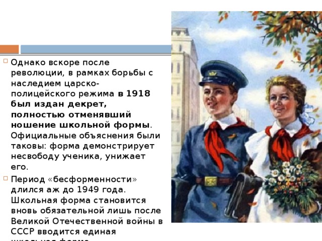 Однако вскоре после революции, в рамках борьбы с наследием царско-полицейского режима  в 1918 был издан декрет, полностью отменявший ношение школьной формы . Официальные объяснения были таковы: форма демонстрирует несвободу ученика, унижает его. Период «бесформенности» длился аж до 1949 года. Школьная форма становится вновь обязательной лишь после Великой Отечественной войны в СССР вводится единая школьная форма. 