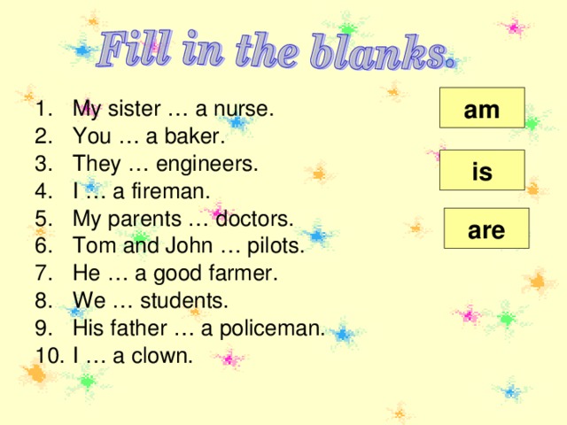 am My sister … a nurse. You … a baker. They … engineers. I … a fireman. My parents … doctors. Tom and John … pilots. He … a good farmer. We … students. His father … a policeman. I … a clown.   is are 