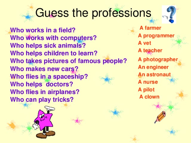 Guess the professions A farmer Who works in a field? Who works with computers? Who helps sick animals? Who helps children to learn? Who takes pictures of famous  people? Who makes new cars? Who flies in a spaceship? Who helps doctors? Who flies in airplanes? Who can play tricks? A programmer A vet A teacher A photographer An engineer An astronaut A nurse A pilot A clown 