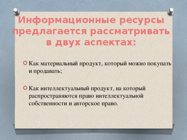 Информационные ресурсы предлагается рассматривать в двух аспектах: Как материальный продукт, который можно покупать и продавать; Как интеллектуальный продукт, на который распространяются право интеллектуальной собственности и авторское право. 