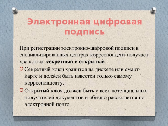 Электронная цифровая подпись При регистрации электронно-цифровой подписи в специализированных центрах корреспондент получает два ключа: секретный и открытый . Секретный ключ хранится на дискете или смарт-карте и должен быть известен только самому корреспонденту. Открытый ключ должен быть у всех потенциальных получателей документов и обычно рассылается по электронной почте. 