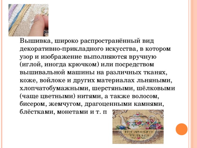 Вышивка, широко распространённый вид декоративно-прикладного искусства, в котором узор и изображение выполняются вручную (иглой, иногда крючком) или посредством вышивальной машины на различных тканях, коже, войлоке и других материалах льняными, хлопчатобумажными, шерстяными, шёлковыми (чаще цветными) нитями, а также волосом, бисером, жемчугом, драгоценными камнями, блёстками, монетами и т. п 