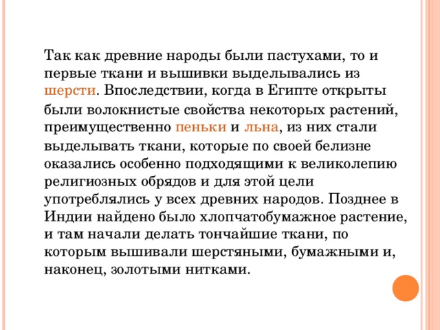 Так как древние народы были пастухами, то и первые ткани и вышивки выделывались из  шерсти . Впоследствии, когда в Египте открыты были волокнистые свойства некоторых растений, преимущественно  пеньки  и  льна , из них стали выделывать ткани, которые по своей белизне оказались особенно подходящими к великолепию религиозных обрядов и для этой цели употреблялись у всех древних народов. Позднее в Индии найдено было хлопчатобумажное растение, и там начали делать тончайшие ткани, по которым вышивали шерстяными, бумажными и, наконец, золотыми нитками. 