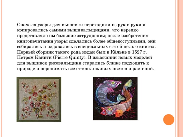Сначала узоры для вышивки переходили из рук в руки и копировались самими вышивальщицами, что нередко представляло им большие затруднения; после изобретения книгопечатания узоры сделались более общедоступными, они собирались и издавались в специальных с этой целью книгах. Первый сборник такого рода издан был в Кёльне в 1527 г. Петром Квинти (Pierre Quinty). В изыскании новых моделей для вышивок рисовальщики старались ближе подходить к природе и перенимать все оттенки живых цветов и растений. 