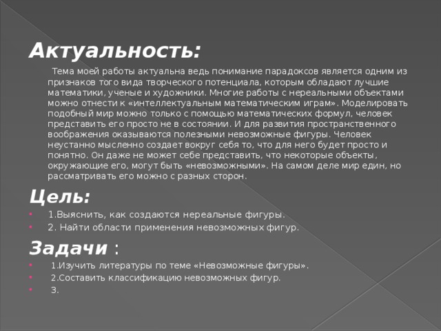 Актуальность:   Тема моей работы актуальна ведь понимание парадоксов является одним из признаков того вида творческого потенциала, которым обладают лучшие математики, ученые и художники. Многие работы с нереальными объектами можно отнести к «интеллектуальным математическим играм». Моделировать подобный мир можно только с помощью математических формул, человек представить его просто не в состоянии. И для развития пространственного воображения оказываются полезными невозможные фигуры. Человек неустанно мысленно создает вокруг себя то, что для него будет просто и понятно. Он даже не может себе представить, что некоторые объекты, окружающие его, могут быть «невозможными». На самом деле мир един, но рассматривать его можно с разных сторон. Цель: 1.Выяснить, как создаются нереальные фигуры. 2. Найти области применения невозможных фигур. Задачи :  1.Изучить литературы по теме «Невозможные фигуры».  2.Составить классификацию невозможных фигур.  3. 