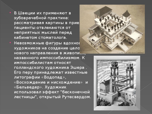В Швеции их применяют в зубоврачебной практике: рассматривая картины в приемной, пациенты отвлекаются от неприятных мыслей перед кабинетом стоматолога. Невозможные фигуры вдохновили художников на создание целого нового направления в живописи, названного импоссибилизмом. К импоссибилистам относят голландского художника Эшера . Его перу принадлежат известные литографии «Водопад», «Восхождение и нисхождение»  и «Бельведер». Художник использовал эффект 