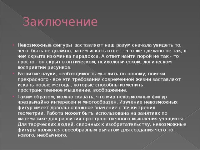 Заключение Невозможные фигуры  заставляют наш разум сначала увидеть то, чего  быть не должно, затем искать ответ - что же сделано не так, в чем скрыта изюминка парадокса. А ответ найти порой не так - то просто - он скрыт в оптическом, психологическом, логическом восприятии рисунков. Развитие науки, необходимость мыслить по-новому, поиски прекрасного - все эти требования современной жизни заставляют искать новые методы, которые способны изменить пространственное мышление, воображение. Таким образом, можно сказать, что мир невозможных фигур чрезвычайно интересен и многообразен. Изучение невозможных фигур имеет довольно важное значение с точки зрения геометрии. Работа может быть использована на занятиях по математике для развития пространственного мышления учащихся. Для творческих людей, склонных к изобретательству, невозможные фигуры являются своеобразным рычагом для создания чего-то нового, необычного. 