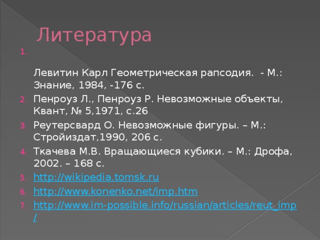Литература  Левитин Карл Геометрическая рапсодия.  - М.: Знание, 1984, -176 с. Пенроуз Л., Пенроуз Р. Невозможные объекты, Квант, № 5,1971, с.26 Реутерсвард О. Невозможные фигуры. – М.: Стройиздат,1990, 206 с. Ткачева М.В. Вращающиеся кубики. – М.: Дрофа, 2002. – 168 с. http://wikipedia.tomsk.ru http://www.konenko.net/imp.htm http://www.im-possible.info/russian/articles/reut_imp/ 