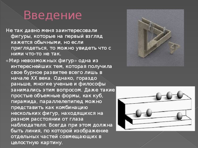 Введение Не так давно меня заинтересовали фигуры, которые на первый взгляд кажется обычными, но если приглядеться, то можно увидеть что с ними что-то не так. «Мир невозможных фигур» одна из интереснейших тем, которая получила свое бурное развитее всего лишь в начале ХХ века. Однако, гораздо раньше, многие ученые и философы занимались этим вопросом. Даже такие простые объемные формы, как куб, пирамида, параллелепипед можно представить как комбинацию нескольких фигур, находящихся на разном расстоянии от глаза наблюдателя. Всегда при этом должна быть линия, по которой изображение отдельных частей совмещающих в целостную картину. 