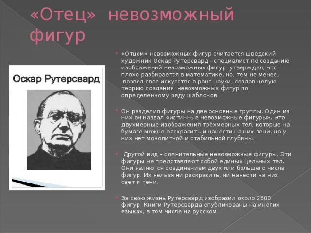 «Отец» невозможный фигур «Отцом» невозможных фигур считается шведский художник Оскар Рутерсвард - специалист по созданию изображений невозможных фигур  утверждал, что плохо разбирается в математике, но, тем не менее,  возвел свое искусство в ранг науки, создав целую теорию создания  невозможных фигур по определенному ряду шаблонов. Он разделил фигуры на две основные группы. Один из них он назвал «истинные невозможные фигуры». Это двухмерные изображения трёхмерных тел, которые на бумаге можно раскрасить и нанести на них тени, но у них нет монолитной и стабильной глубины.   Другой вид – сомнительные невозможные фигуры. Эти фигуры не представляют собой единых цельных тел. Они являются соединением двух или большего числа фигур. Их нельзя ни раскрасить, ни нанести на них свет и тени. За свою жизнь Рутерсвард изобразил около 2500 фигур. Книги Рутерсварда опубликованы на многих языках, в том числе на русском.  
