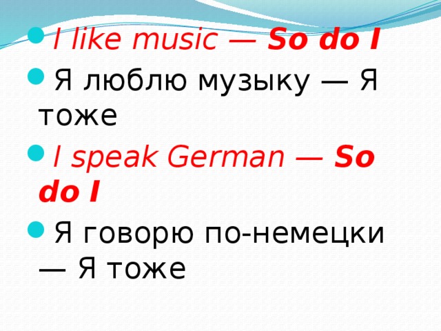I like music —  So do I Я люблю музыку — Я тоже I speak German —  So do I Я говорю по-немецки — Я тоже 