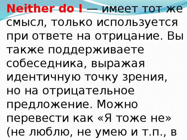 Neither do I  — имеет тот же смысл, только используется при ответе на отрицание. Вы также поддерживаете собеседника, выражая идентичную точку зрения, но на отрицательное предложение. Можно перевести как «Я тоже не» (не люблю, не умею и т.п., в зависимости от смыслового глагола). 